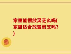 家里能摆放灵芝么吗(家里适合放置灵芝吗？)