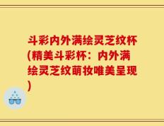 斗彩内外满绘灵芝纹杯(精美斗彩杯：内外满绘灵芝纹萌妆唯美呈现)