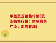 平盖灵芝销售行情(灵芝销售行情：市场前景广泛，走势看涨)