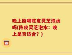 晚上能喝陈皮灵芝泡水吗(陈皮灵芝泡水：晚上是否适合？)
