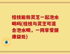 桂枝能和灵芝一起泡水喝吗(桂枝与灵芝可混合泡水喝，一同享受健康益处)