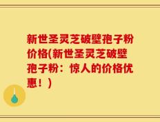 新世圣灵芝破壁孢子粉价格(新世圣灵芝破壁孢子粉：惊人的价格优惠！)