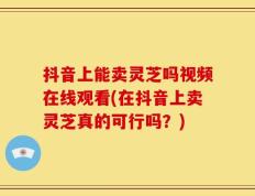 抖音上能卖灵芝吗视频在线观看(在抖音上卖灵芝真的可行吗？)