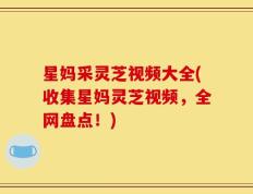 星妈采灵芝视频大全(收集星妈灵芝视频，全网盘点！)