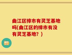 曲江区樟市有灵芝基地吗(曲江区的樟市有没有灵芝基地？)