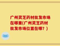 广州灵芝药材批发市场在哪里(广州灵芝药材批发市场位置在哪？)