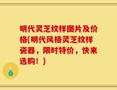 明代灵芝纹样图片及价格(明代风格灵芝纹样瓷器，限时特价，快来选购！)