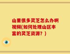 山里很多灵芝怎么办啊视频(如何处理山区丰富的灵芝资源？)