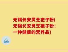 无锡长安灵芝孢子粉(无锡长安灵芝孢子粉：一种健康的营养品)