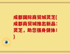 成都国际商贸城灵芝(成都商贸城推出新品：灵芝，助您强身健体！)
