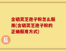 含硒灵芝孢子粉怎么服用(含硒灵芝孢子粉的正确服用方式)