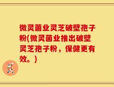 微灵菌业灵芝破壁孢子粉(微灵菌业推出破壁灵芝孢子粉，保健更有效。)