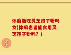 体癣能吃灵芝孢子粉吗女(体癣患者能食用灵芝孢子粉吗？)