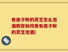 有孢子粉的灵芝怎么泡酒教你如何用有孢子粉的灵芝泡酒)