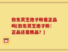 敖东灵芝孢子粉是正品吗(敖东灵芝孢子粉：正品还是赝品？)
