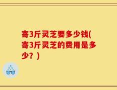 寄3斤灵芝要多少钱(寄3斤灵芝的费用是多少？)