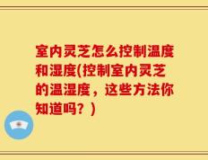 室内灵芝怎么控制温度和湿度(控制室内灵芝的温湿度，这些方法你知道吗？)