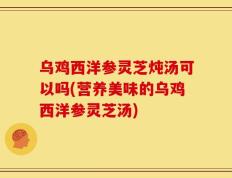 乌鸡西洋参灵芝炖汤可以吗(营养美味的乌鸡西洋参灵芝汤)