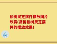 松树灵芝摆件摆放图片欣赏(赏析松树灵芝摆件的摆放效果)