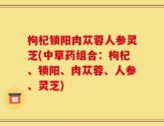 枸杞锁阳肉苁蓉人参灵芝(中草药组合：枸杞、锁阳、肉苁蓉、人参、灵芝)