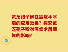 灵芝孢子粉在癌症手术后的应用效果？探究灵芝孢子粉对癌症术后康复的影响？