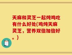 天麻和灵芝一起炖鸡吃有什么好处(鸡炖天麻灵芝，营养双倍加倍好。)