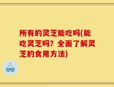 所有的灵芝能吃吗(能吃灵芝吗？全面了解灵芝的食用方法)