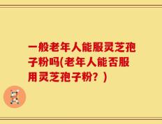 一般老年人能服灵芝孢子粉吗(老年人能否服用灵芝孢子粉？)
