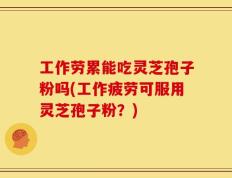 工作劳累能吃灵芝孢子粉吗(工作疲劳可服用灵芝孢子粉？)