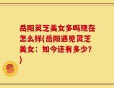 岳阳灵芝美女多吗现在怎么样(岳阳遇见灵芝美女：如今还有多少？)