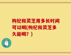 枸杞和灵芝用多长时间可以喝(枸杞和灵芝多久能喝？)