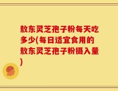 敖东灵芝孢子粉每天吃多少(每日适宜食用的敖东灵芝孢子粉摄入量)