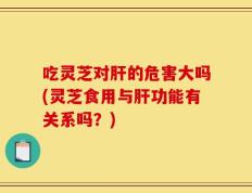 吃灵芝对肝的危害大吗(灵芝食用与肝功能有关系吗？)
