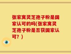 张家寓灵芝孢子粉是国家认可的吗(张家寓灵芝孢子粉是否获国家认可？)