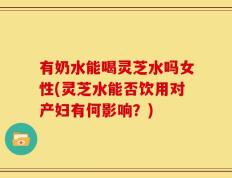 有奶水能喝灵芝水吗女性(灵芝水能否饮用对产妇有何影响？)