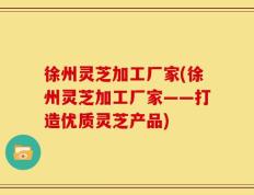 徐州灵芝加工厂家(徐州灵芝加工厂家——打造优质灵芝产品)