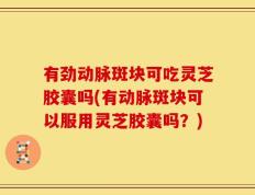 有劲动脉斑块可吃灵芝胶囊吗(有动脉斑块可以服用灵芝胶囊吗？)