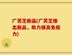 广灵芝新品(广灵芝推出新品，助力提高免疫力)