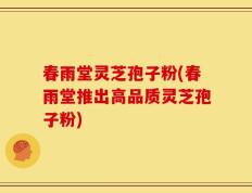 春雨堂灵芝孢子粉(春雨堂推出高品质灵芝孢子粉)