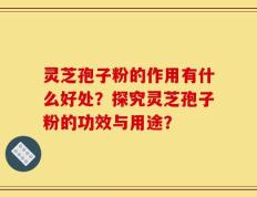 灵芝孢子粉的作用有什么好处？探究灵芝孢子粉的功效与用途？