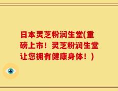日本灵芝粉润生堂(重磅上市！灵芝粉润生堂让您拥有健康身体！)