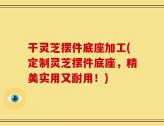 干灵芝摆件底座加工(定制灵芝摆件底座，精美实用又耐用！)