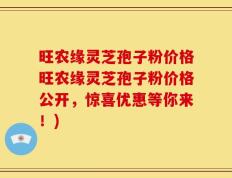 旺农缘灵芝孢子粉价格旺农缘灵芝孢子粉价格公开，惊喜优惠等你来！)