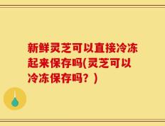 新鲜灵芝可以直接冷冻起来保存吗(灵芝可以冷冻保存吗？)