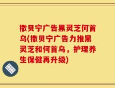 撒贝宁广告黑灵芝何首乌(撒贝宁广告力推黑灵芝和何首乌，护理养生保健再升级)