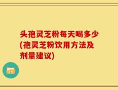 头孢灵芝粉每天喝多少(孢灵芝粉饮用方法及剂量建议)