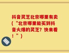 抖音灵芝北京哪里有卖(“北京哪里能买到抖音火爆的灵芝？快来看！”)