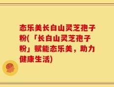 态乐美长白山灵芝孢子粉(「长白山灵芝孢子粉」赋能态乐美，助力健康生活)