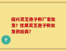 绍兴灵芝孢子粉厂家批发？优质灵芝孢子粉批发供应商？