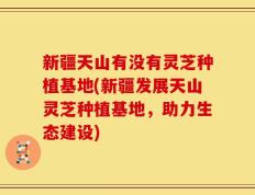 新疆天山有没有灵芝种植基地(新疆发展天山灵芝种植基地，助力生态建设)